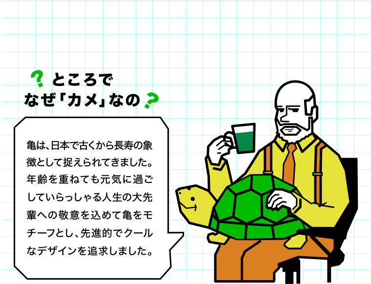 ところでなぜ「カメ」なの？亀は、日本で古くから長寿の象徴として捉えられてきました。年齢を重ねても元気に過ごしていらっしゃる人生の大先輩への敬意を込めて亀をモチーフとし、先進的でクールなデザインを追求しました。　